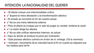 INTENCIÓN: LA RACIONALIDAD DEL QUERER
 ‣ El afecto incluye una intencionalidad unitiva
 ✓ Supera la mera afectación y la transformación afectiva
 • El amado se convierte en fin de nuestro actuar
 ✓ No es una mera referencia externa
 • Pero el afecto es incapaz por sí solo de juzgar su verdad: reclama la razón
 ✓ La razón dirige los afectos
 ✓ No es sólo unificar elementos internos: es actuar
 • Aquí es donde se produce el juicio por inclinación
 ‣ Este proceso afectivo culmina en el don de sí: entrega. (Ya la veremos)
 ‣ Intención: movimiento de la voluntad hacia el fin en cuanto se adquiere por
los medios para tal fin
 