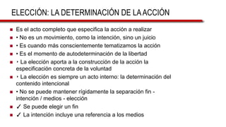 ELECCIÓN: LA DETERMINACIÓN DE LAACCIÓN
 Es el acto completo que especifica la acción a realizar
 • No es un movimiento, como la intención, sino un juicio
 • Es cuando más conscientemente tematizamos la acción
 • Es el momento de autodeterminación de la libertad
 ‣ La elección aporta a la construcción de la acción la
especificación concreta de la voluntad
 ‣ La elección es siempre un acto interno: la determinación del
contenido intencional
 • No se puede mantener rígidamente la separación fin -
intención / medios - elección
 ✓ Se puede elegir un fin
 ✓ La intención incluye una referencia a los medios
 