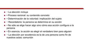  ‣ La elección incluye
 • Proceso racional: su contenido concreto
 • Determinación de la voluntad: implicación del sujeto
 ‣ Recordatorio: la persona se determina en su acción
 • No sólo se elige hacer algo sino cómo esa acción configura a la
persona
 • En esencia, la acción es elegir el verdadero bien para alguien
 ‣ La elección por excelencia es la de una persona como fin de
nuestros actos: comunión
 