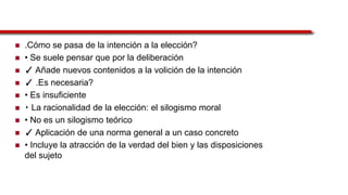  .Cómo se pasa de la intención a la elección?
 • Se suele pensar que por la deliberación
 ✓ Añade nuevos contenidos a la volición de la intención
 ✓ .Es necesaria?
 • Es insuficiente
 ‣ La racionalidad de la elección: el silogismo moral
 • No es un silogismo teórico
 ✓ Aplicación de una norma general a un caso concreto
 • Incluye la atracción de la verdad del bien y las disposiciones
del sujeto
 