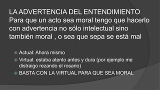 LA ADVERTENCIA DEL ENTENDIMIENTO
Para que un acto sea moral tengo que hacerlo
con advertencia no sólo intelectual sino
también moral , o sea que sepa se está mal
 Actual: Ahora mismo
 Virtual: estaba atento antes y dura (por ejemplo me
distraigo rezando el rosario)
 BASTA CON LA VIRTUAL PARA QUE SEA MORAL
 