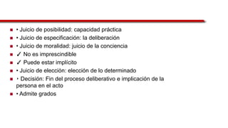  • Juicio de posibilidad: capacidad práctica
 • Juicio de especificación: la deliberación
 • Juicio de moralidad: juicio de la conciencia
 ✓ No es imprescindible
 ✓ Puede estar implícito
 • Juicio de elección: elección de lo determinado
 ‣ Decisión: Fin del proceso deliberativo e implicación de la
persona en el acto
 • Admite grados
 