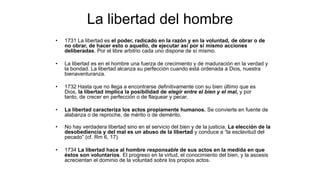 La libertad del hombre
• 1731 La libertad es el poder, radicado en la razón y en la voluntad, de obrar o de
no obrar, de hacer esto o aquello, de ejecutar así por sí mismo acciones
deliberadas. Por el libre arbitrio cada uno dispone de sí mismo.
• La libertad es en el hombre una fuerza de crecimiento y de maduración en la verdad y
la bondad. La libertad alcanza su perfección cuando está ordenada a Dios, nuestra
bienaventuranza.
• 1732 Hasta que no llega a encontrarse definitivamente con su bien último que es
Dios, la libertad implica la posibilidad de elegir entre el bien y el mal, y por
tanto, de crecer en perfección o de flaquear y pecar.
• La libertad caracteriza los actos propiamente humanos. Se convierte en fuente de
alabanza o de reproche, de mérito o de demérito.
• No hay verdadera libertad sino en el servicio del bien y de la justicia. La elección de la
desobediencia y del mal es un abuso de la libertad y conduce a “la esclavitud del
pecado” (cf. Rm 6, 17).
• 1734 La libertad hace al hombre responsable de sus actos en la medida en que
éstos son voluntarios. El progreso en la virtud, el conocimiento del bien, y la ascesis
acrecientan el dominio de la voluntad sobre los propios actos.
 
