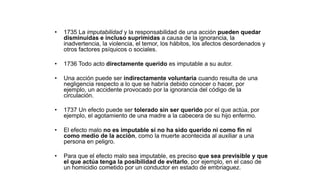 • 1735 La imputabilidad y la responsabilidad de una acción pueden quedar
disminuidas e incluso suprimidas a causa de la ignorancia, la
inadvertencia, la violencia, el temor, los hábitos, los afectos desordenados y
otros factores psíquicos o sociales.
• 1736 Todo acto directamente querido es imputable a su autor.
• Una acción puede ser indirectamente voluntaria cuando resulta de una
negligencia respecto a lo que se habría debido conocer o hacer, por
ejemplo, un accidente provocado por la ignorancia del código de la
circulación.
• 1737 Un efecto puede ser tolerado sin ser querido por el que actúa, por
ejemplo, el agotamiento de una madre a la cabecera de su hijo enfermo.
• El efecto malo no es imputable si no ha sido querido ni como fin ni
como medio de la acción, como la muerte acontecida al auxiliar a una
persona en peligro.
• Para que el efecto malo sea imputable, es preciso que sea previsible y que
el que actúa tenga la posibilidad de evitarlo, por ejemplo, en el caso de
un homicidio cometido por un conductor en estado de embriaguez.
 
