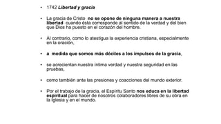 • 1742 Libertad y gracia
• La gracia de Cristo no se opone de ninguna manera a nuestra
libertad cuando ésta corresponde al sentido de la verdad y del bien
que Dios ha puesto en el corazón del hombre.
• Al contrario, como lo atestigua la experiencia cristiana, especialmente
en la oración,
• a medida que somos más dóciles a los impulsos de la gracia,
• se acrecientan nuestra íntima verdad y nuestra seguridad en las
pruebas,
• como también ante las presiones y coacciones del mundo exterior.
• Por el trabajo de la gracia, el Espíritu Santo nos educa en la libertad
espiritual para hacer de nosotros colaboradores libres de su obra en
la Iglesia y en el mundo.
 