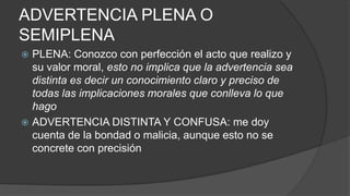 ADVERTENCIA PLENA O
SEMIPLENA
 PLENA: Conozco con perfección el acto que realizo y
su valor moral, esto no implica que la advertencia sea
distinta es decir un conocimiento claro y preciso de
todas las implicaciones morales que conlleva lo que
hago
 ADVERTENCIA DISTINTA Y CONFUSA: me doy
cuenta de la bondad o malicia, aunque esto no se
concrete con precisión
 