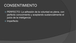 CONSENTIMIENTO
 PERFECTO: La adhesión de la voluntad es plena, con
perfecto conocimiento y aceptando sustancialmente el
juicio de la inteligencia
 Imperfecto
 