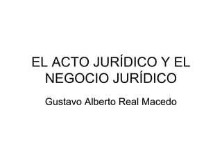 EL ACTO JURÍDICO Y EL
NEGOCIO JURÍDICO
Gustavo Alberto Real Macedo

 