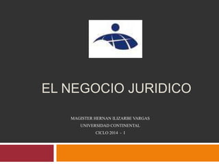 EL NEGOCIO JURIDICO
MAGISTER HERNAN ILIZARBE VARGAS
UNIVERSIDAD CONTINENTAL
CICLO 2014 - I
 