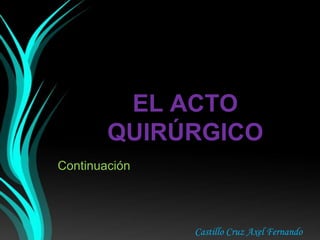 EL ACTO
QUIRÚRGICO
Continuación
Castillo Cruz Axel Fernando
 