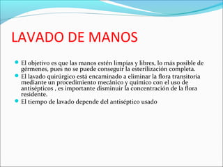 LAVADO DE MANOS
El objetivo es que las manos estén limpias y libres, lo más posible de
gérmenes, pues no se puede conseguir la esterilización completa.
El lavado quirúrgico está encaminado a eliminar la flora transitoria
mediante un procedimiento mecánico y químico con el uso de
antisépticos , es importante disminuir la concentración de la flora
residente.
El tiempo de lavado depende del antiséptico usado
 