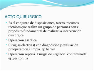 ACTO QUIRURGICO
• Es el conjunto de disposiciones, tareas, recursos
técnicos que realiza un grupo de personas con el
propósito fundamental de realizar la intervención
quirúrgica.
• Operación aséptica:
• Cirugías electivas( con diagnóstico y evaluación
preoperatoria) limpia. ej: hernia
• Operación séptica. Cirugía de urgencia: contaminada.
ej :peritonitis
 