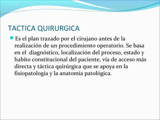 TACTICA QUIRURGICA
Es el plan trazado por el cirujano antes de la
realización de un procedimiento operatorio. Se basa
en el diagnóstico, localización del proceso, estado y
habito constitucional del paciente, vía de acceso más
directa y táctica quirúrgica que se apoya en la
fisiopatología y la anatomía patológica.
 