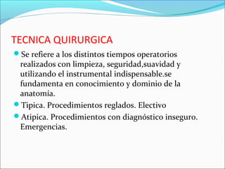 TECNICA QUIRURGICA
Se refiere a los distintos tiempos operatorios
realizados con limpieza, seguridad,suavidad y
utilizando el instrumental indispensable.se
fundamenta en conocimiento y dominio de la
anatomía.
Tipica. Procedimientos reglados. Electivo
Atipica. Procedimientos con diagnóstico inseguro.
Emergencias.
 