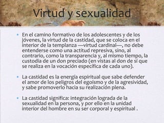 Virtud y sexualidad
• En el camino formativo de los adolescentes y de los
  jóvenes, la virtud de la castidad, que se coloca en el
  interior de la templanza —virtud cardinal—, no debe
  entenderse como una actitud represiva, sino, al
  contrario, como la transparencia y, al mismo tiempo, la
  custodia de un don preciado (en vistas al don de sí que
  se realiza en la vocación específica de cada uno).
• La castidad es la energía espiritual que sabe defender
  el amor de los peligros del egoísmo y de la agresividad,
  y sabe promoverlo hacia su realización plena.
• La castidad significa: integración lograda de la
  sexualidad en la persona, y por ello en la unidad
  interior del hombre en su ser corporal y espiritual .
 