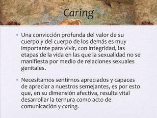 Caring
• Una convicción profunda del valor de su
  cuerpo y del cuerpo de los demás es muy
  importante para vivir, con integridad, las
  etapas de la vida en las que la sexualidad no se
  manifiesta por medio de relaciones sexuales
  genitales.
• Necesitamos sentirnos apreciados y capaces
  de apreciar a nuestros semejantes, es por esto
  que, en su dimensión afectiva, resulta vital
  desarrollar la ternura como acto de
  comunicación y caring.
 