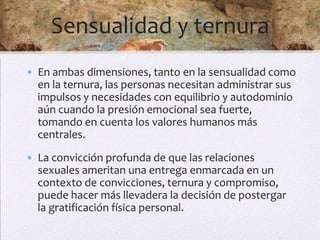 Sensualidad y ternura
• En ambas dimensiones, tanto en la sensualidad como
  en la ternura, las personas necesitan administrar sus
  impulsos y necesidades con equilibrio y autodominio
  aún cuando la presión emocional sea fuerte,
  tomando en cuenta los valores humanos más
  centrales.
• La convicción profunda de que las relaciones
  sexuales ameritan una entrega enmarcada en un
  contexto de convicciones, ternura y compromiso,
  puede hacer más llevadera la decisión de postergar
  la gratificación física personal.
 