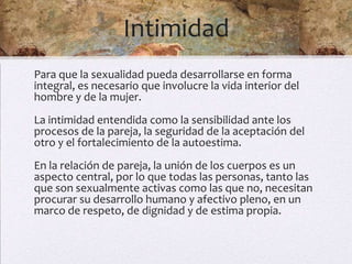 Intimidad
Para que la sexualidad pueda desarrollarse en forma
integral, es necesario que involucre la vida interior del
hombre y de la mujer.
La intimidad entendida como la sensibilidad ante los
procesos de la pareja, la seguridad de la aceptación del
otro y el fortalecimiento de la autoestima.
En la relación de pareja, la unión de los cuerpos es un
aspecto central, por lo que todas las personas, tanto las
que son sexualmente activas como las que no, necesitan
procurar su desarrollo humano y afectivo pleno, en un
marco de respeto, de dignidad y de estima propia.
 
