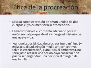 Ética de la procreación
• El sexo como expresión de amor: unidad de dos
  cuerpos cuyo culmen sería la procreación.
• El matrimonio es el contexto adecuado para la
  unión sexual porque de ella emerge el misterio de
  una nueva vida.
• Aunque la posibilidad de procrear fuera mínima (y
  en la actualidad, ningún medio anticonceptivo,
  salvo la esterilización, evita 100% el embarazo), no
  sería justo realizar una acción cuya consecuencia
  pueda ser engendrar una persona al margen de
  una familia.
 