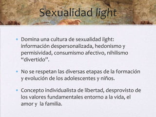 Sexualidad light

• Domina una cultura de sexualidad light:
  información despersonalizada, hedonismo y
  permisividad, consumismo afectivo, nihilismo
  “divertido”.

• No se respetan las diversas etapas de la formación
  y evolución de los adolescentes y niños.

• Concepto individualista de libertad, desprovisto de
  los valores fundamentales entorno a la vida, el
  amor y la familia.
 