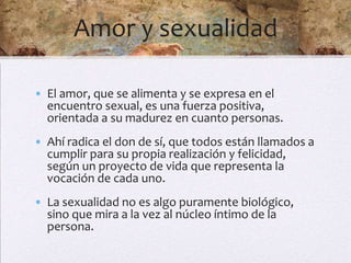 Amor y sexualidad

• El amor, que se alimenta y se expresa en el
  encuentro sexual, es una fuerza positiva,
  orientada a su madurez en cuanto personas.
• Ahí radica el don de sí, que todos están llamados a
  cumplir para su propia realización y felicidad,
  según un proyecto de vida que representa la
  vocación de cada uno.
• La sexualidad no es algo puramente biológico,
  sino que mira a la vez al núcleo íntimo de la
  persona.
 