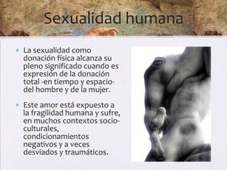Sexualidad humana
• La sexualidad como
  donación física alcanza su
  pleno significado cuando es
  expresión de la donación
  total -en tiempo y espacio-
  del hombre y de la mujer.
• Este amor está expuesto a
  la fragilidad humana y sufre,
  en muchos contextos socio-
  culturales,
  condicionamientos
  negativos y a veces
  desviados y traumáticos.
 