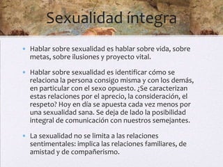 Sexualidad íntegra
• Hablar sobre sexualidad es hablar sobre vida, sobre
  metas, sobre ilusiones y proyecto vital.

• Hablar sobre sexualidad es identificar cómo se
  relaciona la persona consigo misma y con los demás,
  en particular con el sexo opuesto. ¿Se caracterizan
  estas relaciones por el aprecio, la consideración, el
  respeto? Hoy en día se apuesta cada vez menos por
  una sexualidad sana. Se deja de lado la posibilidad
  integral de comunicación con nuestros semejantes.

• La sexualidad no se limita a las relaciones
  sentimentales: implica las relaciones familiares, de
  amistad y de compañerismo.
 