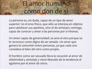El amor humano
          como don de sí
La persona es, sin duda, capaz de un tipo de amor
superior: no el eros físico, que sólo se interesa en objetos
para satisfacer sus apetitos, sino el de amistad y entrega,
capaz de conocer y amar a las personas por sí mismas.

Un amor capaz de generosidad: se ama al otro porque se
le reconoce como digno de ser amado. Un amor que
genera la comunión entre personas, ya que cada uno
considera el bien del otro como propio.

El hombre como ser sexuado lleva la vocación al amor de
oblatividad y amistad; y viene liberado de la tendencia al
egoísmo por el amor de otros.
 