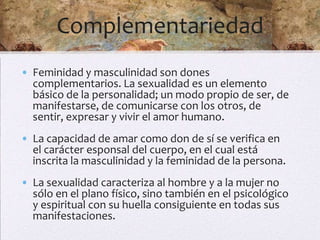 Complementariedad
• Feminidad y masculinidad son dones
  complementarios. La sexualidad es un elemento
  básico de la personalidad; un modo propio de ser, de
  manifestarse, de comunicarse con los otros, de
  sentir, expresar y vivir el amor humano.
• La capacidad de amar como don de sí se verifica en
  el carácter esponsal del cuerpo, en el cual está
  inscrita la masculinidad y la feminidad de la persona.
• La sexualidad caracteriza al hombre y a la mujer no
  sólo en el plano físico, sino también en el psicológico
  y espiritual con su huella consiguiente en todas sus
  manifestaciones.
 