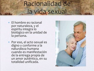Racionalidad de
            la vida sexual
• El hombre es racional
  por naturaleza, y el
  espíritu integra lo
  biológico en la unidad de
  la persona.
• Por eso, el acto sexual es
  digno y conforme a la
  naturaleza humana
  cuando es manifestación
  de la entrega propia de
  un amor auténtico, en su
  totalidad unificada.
 