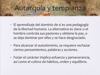 Autarquía y templanza

• El aprendizaje del dominio de sí es una pedagogía
  de la libertad humana. La alternativa es clara: o el
  hombre controla sus pasiones y obtiene la paz, o
  se deja dominar por ellas y se hace desgraciado.

• Para alcanzar el autodominio, se requiere rechazar
  ciertos pensamientos, palabras y acciones.

• Forjar el carácter implica esfuerzo y perseverancia,
  así como el cultivo de hábitos, orden y equilibrio.
 