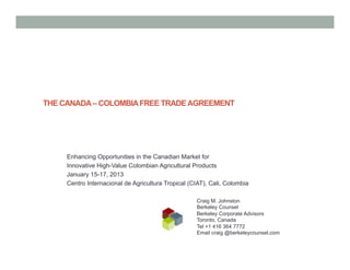 THE CANADA – COLOMBIA FREE TRADE AGREEMENT




     Enhancing Opportunities in the Canadian Market for
     Innovative High-Value Colombian Agricultural Products
     January 15-17, 2013
     Centro Internacional de Agricultura Tropical (CIAT), Cali, Colombia

                                                    Craig M. Johnston
                                                    Berkeley Counsel
                                                    Berkeley Corporate Advisors
                                                    Toronto, Canada
                                                    Tel +1 416 364 7772
                                                    Email craig @berkeleycounsel.com
 
