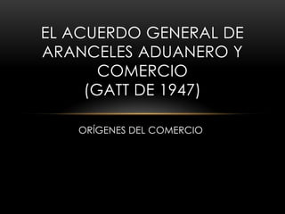EL ACUERDO GENERAL DE
ARANCELES ADUANERO Y
COMERCIO
(GATT DE 1947)
ORÍGENES DEL COMERCIO

 