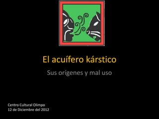 El acuífero kárstico
Sus orígenes y mal uso

Centro Cultural Olimpo
12 de Diciembre del 2012

 