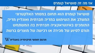 ‫קומרס‬ ‫סושיאל‬ ‫זה‬ ‫מה‬ ‫אז‬
‫האלקטרוני‬ ‫במסחר‬ ‫תחום‬ ‫הוא‬ ‫קומרס‬ ‫סושיאל‬
,‫מדיה‬ ‫ואונליין‬ ‫חברתית‬ ‫במדיה‬ ‫השימוש‬ ‫את‬ ‫המשלב‬
‫המשתמש‬ ‫בה‬ ‫חברתית‬ ‫באינטראקציה‬ ‫התומכים‬
‫ברשת‬ ‫מוצרים‬ ‫של‬ ‫רכישה‬ ‫או‬ ‫מכירה‬ ‫של‬ ‫לסיוע‬ ‫תורם‬
‫באנגלית‬ ‫מויקיפדיה‬ ‫חופשי‬ ‫תרגום‬
 