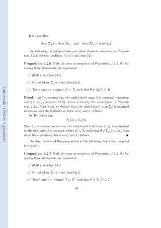 It is clear that

                                                     dom (Σp ) = dom (Sd ) and dom (Σd ) = dom (Sp ).

                                            The following two propositions give other characterizations (see Proposi-
                                        tion 4.2.1) for the condition (0, 0) ∈ int (dom (Λ)).

                                        Proposition 4.2.6 With the same assumptions of Proposition 4.2.4, the fol-
                                        lowing three statements are equivalent:

                                          i) (0, 0) ∈ int (dom (Λ)).

                                          ii) 0 ∈ int (dom (Σp )) = int (dom (Sd )).
tel-00675318, version 1 - 29 Feb 2012




                                         iii) There exists a compact K ⊂ X such that ∅ = Sp (0) ⊂ K.

                                        Proof. a) By assumption, the multivalued map Λ is maximal monotone
                                        and 0 ∈ proj U (int (dom (Λ))), which is exactly the assumption of Proposi-
                                        tion 2.4.2, from what we deduce that the multivalued map Σp is maximal
                                        monotone and the equivalence between i) and ii) follows.
                                            b) By deﬁnition,
                                                                       Sp (0) = Σp (0).
                                        Since Σp is maximal monotone, the condition 0 ∈ int (dom (Σp )) is equivalent
                                        to the existence of a compact subset K ⊂ X such that ∅ = Σp (0) ⊂ K, from
                                        what the equivalence between i) and ii) follows.
                                            The dual version of this proposition is the following, for which no proof
                                        is required.

                                        Proposition 4.2.7 With the same assumptions of Proposition 4.2.5, the fol-
                                        lowing three statements are equivalent:

                                          i) (0, 0) ∈ int (dom (Λ)).

                                          ii) 0 ∈ int (dom (Σd )) = int (dom (Sp )).

                                         iii) There exists a compact T ⊂ U ∗ such that ∅ = Sd (0) ⊂ T .

                                                                               95
 