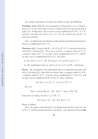 As a simple consequence of these last results we have the following:

                                        Corollary 4.2.1 With the same assumption of Proposition 4.2.4 or Proposi-
                                        tion 4.2.5, we have that Sp (0) is convex, compact and not empty if and only if
                                        Sd (0) it so. Furthermore, there exists an open neighborhood N ×W ⊂ U ×X ∗
                                                                                                                x∗
                                        of (0, 0), such that, for each (u, x∗ ) ∈ N × W , the subsets Fp and Fd are
                                                                                                       u

                                        maximal monotone.

                                           Next, we shall study the behavior of the primal and dual perturbed prob-
                                        lems in a neighborhood of u = 0.

                                        Theorem 4.2.1 Assume that Φ ⊂ (X ×U )×(X ∗ ×U ∗ ) is maximal monotone
                                        and (0, 0) ∈ int (dom (Λ)). Then, there exist K, a compact subset of X, T ,
tel-00675318, version 1 - 29 Feb 2012




                                        a compact subset of U ∗ , V , an open convex neighborhood of 0 in U , and W ,
                                        an open convex neighborhood of 0 in X ∗ , such that

                                          a) For all (u, x∗ ) ∈ V × W , ∅ = Sp (u) ⊂ K and ∅ = Sd (x∗ ) ⊂ T .

                                          b) The multivalued maps Sp and Sd are usc on V and W , respectively.

                                        Proof. By assumption, the multivalued map Λ is maximal monotone and
                                        (0, 0) ∈ int (dom (Λ)), from what we deduce that a compact subset K of X,
                                        a compact subset T of U ∗ , an open convex neighborhood V of 0 in U , and
                                        an open convex neighborhood W of 0 in X ∗ exist, satisfying

                                                         ∅ = Λ(x∗ , u) ⊂ K × T, ∀ (x∗ , u) ∈ W × V.

                                           By (4.1),

                                                  Sp (u) = proj X [Λ(0, u)] and Sd (x∗ ) = proj U∗ [Λ(x∗ , 0)],

                                        from what we obtain, for all (x∗ , u) ∈ W × V ,

                                                           ∅ = Sp (u) ⊂ K    and ∅ = Sd (x∗ ) ⊂ T.

                                        Hence a) follows.
                                           Next, the upper semicontinuity in b) follows from the fact that Λ is usc
                                        on W × V and the projections proj X and proj U∗ are continuous functions.

                                                                               96
 