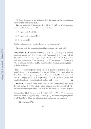 To ﬁnish this chapter, we will generalize the above results when interior
                                        is replaced by relative interior.
                                            We ﬁrst note that if the subset Φ ⊂ (X × U ) × (U ∗ × X ∗ ) is maximal
                                        monotone, the following conditions are equivalent:

                                           i) 0 ∈ proj U (ri (dom (Λ))).

                                          ii) 0 ∈ proj U (ri (proj U×X (Φ))).

                                         iii) 0 ∈ ri proj U (Φ).

                                        Similar equivalences are obtained when projecting onto X ∗ .

                                           We start with the generalization of Propositions 4.2.4 and 4.2.5.
tel-00675318, version 1 - 29 Feb 2012




                                        Proposition 4.2.8 Assume that Φ ⊂ (X × U ) × (X ∗ × U ∗ ) is a maximal
                                        monotone subset and 0 ∈ ri (proj U (Φ)) (respectively 0 ∈ ri (proj X∗ (Φ))).
                                        Then there exists a relative open neighborhood N (respectively W ) of zero
                                        such that for each u ∈ N (respectively x∗ ∈ W ) the subset Fp (respectively
                                                                                                      u
                                            ∗
                                        Fd ) is maximal monotone and the solution subset Sp (u) (respectively Sd (x∗ ))
                                          x

                                        is closed and convex.

                                        Proof.       The assumptions imply that Λ is maximal monotone and 0 ∈
                                        proj U (ri (dom (Λ))) (respectively 0 ∈ proj X∗ (ri (dom (Λ)))), from what de-
                                        duce that a relative open neighborhood N (respectively W ) of 0 exists such
                                        that N ⊂ proj U (ri (dom (Λ))) (respectively N ⊂ proj X∗ (ri (dom (Λ)))). The
                                        result follows from Proposition 2.5.7 applied with Γ = Λ.
                                           Remark. A similar proof shows that if 0 ∈ int (proj U (Φ)) (respectively
                                        0 ∈ int (proj X∗ (Φ))), the relative open neighborhood N (respectively W )
                                        becomes indeed an open subset. We shall use this remark in the next chapter.

                                        Proposition 4.2.9 Assume that Φ ⊂ (X × U ) × (X ∗ × U ∗ ) is maximal
                                        monotone and 0 ∈ ri (proj U (Φ)). Denote by Lp , the linear subspace parallel
                                        to aﬀ (dom (Σp )). Then the following three statements are equivalent

                                           i) (0, 0) ∈ ri (dom (Λ)).

                                                                                97
 