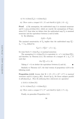 ii) 0 ∈ ri (dom (Σp )) = ri (dom (Sd )).
                                                                                                       ⊥
                                         iii) There exists a compact K ⊂ X such that ∅ = Sp (0) ⊂ K + Lp .

                                        Proof. a) By assumption, the multivalued map Λ is maximal monotone
                                        and 0 ∈ proj U (ri (dom (Λ))), which are exactly the assumptions of Propo-
                                        sition 2.5.7, from what we deduce that the multivalued map Σp is maximal
                                        monotone and the equivalence between i) and ii) holds.
                                            b) By deﬁnition,
                                                                       Sp (0) = Σp (0).
                                        The maximal monotonicity of Σp implies that the multivalued map Σ0 :
                                                                                                         p
                                           −→
                                        Lp −→ Lp , deﬁned by
tel-00675318, version 1 - 29 Feb 2012




                                                                 Σp (x∗ ) = Σ0 (x∗ − a∗ ) + L⊥ ,
                                                                             p               p


                                        for some ﬁxed a∗ ∈ dom (Σp ), is maximal monotone.
                                            The assumption 0 ∈ ri (dom (Σp )) is equivalent to −a∗ ∈ int (dom (Σ0 )),
                                                                                                                p
                                        and therefore, by Theorem 2.3.1, the existence of a compact K ⊂ Lp ⊂ X
                                        such that
                                                                    ∅ = Σ0 (−a∗ ) ⊂ K.
                                                                          p

                                           Taking a∗ = 0, we deduce the equivalence between ii) and iii).
                                            Similarly to Theorem 4.2.7, the dual version of proposition 4.2.9 is the
                                        following result.

                                        Proposition 4.2.10 Assume that Φ ⊂ (X × U ) × (X ∗ × U ∗ ) is maximal
                                        monotone and 0 ∈ ri (proj X∗ (Φ)). Denote by Ld , the linear subspace parallel
                                        to aﬀ (dom (Σd )). Then the following three statements are equivalent

                                           i) (0, 0) ∈ ri (dom (Λ)).

                                          ii) 0 ∈ ri (dom (Σd )) = ri (dom (Sp )).

                                         iii) There exists a compact T ⊂ U ∗ such that ∅ = Sd (0) ⊂ T + L⊥ .
                                                                                                         d


                                           Finally, we generalize Proposition 4.2.1.

                                                                               98
 