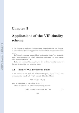 Chapter 5

                                        Applications of the VIP-duality
                                        scheme
tel-00675318, version 1 - 29 Feb 2012




                                        In this chapter we apply our duality scheme, described in the last chapter,
                                        to some variational inequality problems associated to monotone multivalued
                                        maps.
                                            In Section 5.1, we deal with problems involving the sum of two monotone
                                        maps. Many problems can be set under this formulation, we shall discuss
                                        some of them in Section 5.2.
                                            In the last section of this chapter, we also apply our duality scheme to
                                        the sum of more that two monotone maps.


                                        5.1      Sum of two monotone maps
                                                                                                        −→
                                        In this section, we are given two multivalued maps Γ1 , Γ2 : X −→ X ∗ and
                                                                    −→
                                        we consider the sum Γ : X −→ X ∗ which is deﬁned as follows

                                                                   Γ(x) = Γ1 (x) + Γ2 (x)

                                        with, by convention, A + ∅ = ∅ for all A ⊂ X ∗ .
                                           Then, we consider the variational inequality problem:

                                                          Find x ∈ dom (Γ) such that 0 ∈ Γ(¯).
                                                               ¯                           x                    (V )

                                                                            101
 