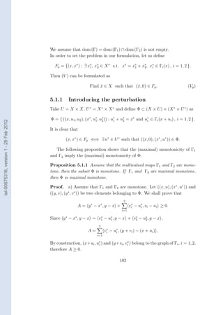 We assume that dom (Γ) = dom (Γ1 ) ∩ dom (Γ2 ) is not empty.
                                        In order to set the problem in our formulation, let us deﬁne

                                          Fp = {(x, x∗ ) : ∃ x∗ , x∗ ∈ X ∗ s.t. x∗ = x1 + x∗ , x∗ ∈ Γi (x) , i = 1, 2 }.
                                                              1    2
                                                                                      ∗
                                                                                           2    i


                                        Then (V ) can be formulated as

                                                                Find x ∈ X such that (¯, 0) ∈ Fp .
                                                                     ¯                x                                     (Vp )


                                        5.1.1     Introducing the perturbation
                                        Take U = X × X, U ∗ = X ∗ × X ∗ and deﬁne Φ ⊂ (X × U ) × (X ∗ × U ∗ ) as

                                        Φ = { ((x, u1 , u2 ), (x∗ , u∗ , u∗ )) : u∗ + u∗ = x∗ and u∗ ∈ Γi (x + ui ) , i = 1, 2 }.
tel-00675318, version 1 - 29 Feb 2012




                                                                     1    2       1    2           i


                                        It is clear that

                                                 (x, x∗ ) ∈ Fp ⇐⇒ ∃ u∗ ∈ U ∗ such that ((x, 0), (x∗ , u∗ )) ∈ Φ.

                                           The following proposition shows that the (maximal) monotonicity of Γ1
                                        and Γ2 imply the (maximal) monotonicity of Φ.

                                        Proposition 5.1.1 Assume that the multivalued maps Γ1 and Γ2 are mono-
                                        tone, then the subset Φ is monotone. If Γ1 and Γ2 are maximal monotone,
                                        then Φ is maximal monotone.

                                        Proof. a) Assume that Γ1 and Γ2 are monotone. Let ((x, u), (x∗ , u∗ )) and
                                        ((y, v), (y ∗ , v ∗ )) be two elements belonging to Φ. We shall prove that
                                                                                     2
                                                        A = y ∗ − x∗ , y − x +            vi − u∗ , vi − ui ≥ 0.
                                                                                           ∗
                                                                                                i
                                                                                    i=1

                                        Since y ∗ − x∗ , y − x = v1 − u∗ , y − x + v2 − u∗ , y − x ,
                                                                  ∗
                                                                       1
                                                                                    ∗
                                                                                         2

                                                                     2
                                                              A=          vi − u∗ , (y + vi ) − (x + ui ) .
                                                                           ∗
                                                                                i
                                                                    i=1

                                        By construction, (x+ui , u∗ ) and (y+vi , vi ) belong to the graph of Γi , i = 1, 2,
                                                                  i
                                                                                   ∗

                                        therefore A ≥ 0.

                                                                                   102
 