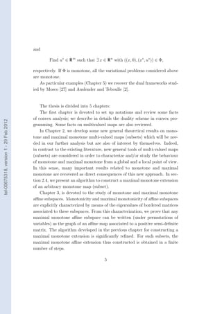 and

                                                Find u∗ ∈ R m such that ∃ x ∈ R n with ((x, 0), (x∗ , u∗ )) ∈ Φ,

                                        respectively. If Φ is monotone, all the variational problems considered above
                                        are monotone.
                                            As particular examples (Chapter 5) we recover the dual frameworks stud-
                                        ied by Mosco [27] and Auslender and Teboulle [2].


                                            The thesis is divided into 5 chapters:
                                            The ﬁrst chapter is devoted to set up notations and review some facts
                                        of convex analysis; we describe in details the duality scheme in convex pro-
tel-00675318, version 1 - 29 Feb 2012




                                        gramming. Some facts on multivalued maps are also reviewed.
                                            In Chapter 2, we develop some new general theoretical results on mono-
                                        tone and maximal monotone multi-valued maps (subsets) which will be nee-
                                        ded in our further analysis but are also of interest by themselves. Indeed,
                                        in contrast to the existing literature, new general tools of multi-valued maps
                                        (subsets) are considered in order to characterize and/or study the behaviour
                                        of monotone and maximal monotone from a global and a local point of view.
                                        In this sense, many important results related to monotone and maximal
                                        monotone are recovered as direct consequences of this new approach. In sec-
                                        tion 2.4, we present an algorithm to construct a maximal monotone extension
                                        of an arbitrary monotone map (subset).
                                            Chapter 3, is devoted to the study of monotone and maximal monotone
                                        aﬃne subspaces. Monotonicity and maximal monotonicity of aﬃne subspaces
                                        are explicitly characterized by means of the eigenvalues of bordered matrices
                                        associated to these subspaces. From this characterization, we prove that any
                                        maximal monotone aﬃne subspace can be written (under permutations of
                                        variables) as the graph of an aﬃne map associated to a positive semi-deﬁnite
                                        matrix. The algorithm developed in the previous chapter for constructing a
                                        maximal monotone extension is signiﬁcantly reﬁned. For such subsets, the
                                        maximal monotone aﬃne extension thus constructed is obtained in a ﬁnite
                                        number of steps.

                                                                              5
 