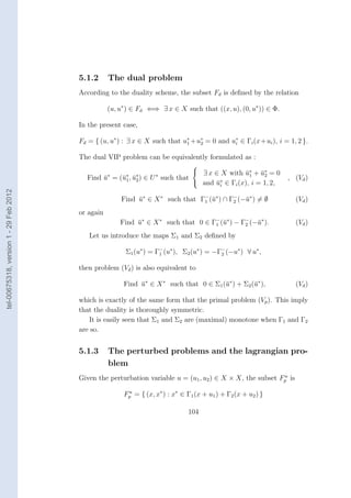 5.1.2      The dual problem
                                        According to the duality scheme, the subset Fd is deﬁned by the relation

                                                   (u, u∗ ) ∈ Fd ⇐⇒ ∃ x ∈ X such that ((x, u), (0, u∗ )) ∈ Φ.

                                        In the present case,

                                        Fd = { (u, u∗ ) : ∃ x ∈ X such that u∗ + u∗ = 0 and u∗ ∈ Γi (x + ui ), i = 1, 2 }.
                                                                             1    2          i


                                        The dual VIP problem can be equivalently formulated as :
                                                                                 
                                                                                  ∃ x ∈ X with u∗ + u∗ = 0
                                                                                                  ¯1 ¯2
                                          Find u∗ = (¯∗ , u∗ ) ∈ U ∗ such that
                                               ¯     u1 ¯ 2                                                       , (Vd )
                                                                                  and u∗ ∈ Γi (x), i = 1, 2,
                                                                                       ¯i
tel-00675318, version 1 - 29 Feb 2012




                                                       Find u∗ ∈ X ∗ such that Γ− (¯∗ ) ∩ Γ− (−¯∗ ) = ∅
                                                            ¯                   1 u        2   u                     (Vd )
                                        or again
                                                       Find u∗ ∈ X ∗ such that 0 ∈ Γ− (¯∗ ) − Γ− (−¯∗ ).
                                                            ¯                       1 u        2   u                 (Vd )
                                           Let us introduce the maps Σ1 and Σ2 deﬁned by

                                                         Σ1 (u∗ ) = Γ1 (u∗ ), Σ2 (u∗ ) = −Γ− (−u∗ ) ∀ u∗ ,
                                                                     −
                                                                                           2


                                        then problem (Vd ) is also equivalent to

                                                        Find u∗ ∈ X ∗ such that 0 ∈ Σ1 (¯∗ ) + Σ2 (¯∗ ),
                                                             ¯                          u          u                 (Vd )

                                        which is exactly of the same form that the primal problem (Vp ). This imply
                                        that the duality is thoroughly symmetric.
                                            It is easily seen that Σ1 and Σ2 are (maximal) monotone when Γ1 and Γ2
                                        are so.


                                        5.1.3      The perturbed problems and the lagrangian pro-
                                                   blem
                                                                                                            u
                                        Given the perturbation variable u = (u1 , u2 ) ∈ X × X, the subset Fp is

                                                        Fp = { (x, x∗ ) : x∗ ∈ Γ1 (x + u1 ) + Γ2 (x + u2 ) }
                                                         u



                                                                                104
 