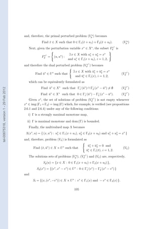 and, therefore, the primal perturbed problem (Vpu ) becomes
                                                     Find x ∈ X such that 0 ∈ Γ1 (¯ + u1 ) + Γ2 (¯ + u2 ).
                                                          ¯                       x              x                        (Vpu )
                                                                                                                    ∗
                                           Next, given the perturbation variable x∗ ∈ X ∗ , the subset Fd is
                                                                                                        x
                                                                                                               
                                                       x∗
                                                                              ∃ x ∈ X with u∗ + u2 = x∗ 
                                                                                                     ∗
                                                     Fd =        (u, u∗ ) :                   1
                                                                             and u∗ ∈ Γi (x + ui ), i = 1, 2, 
                                                                                    i
                                                                                                 ∗
                                        and therefore the dual perturbed problem (Vdx ) becomes
                                                                        
                                                                         ∃ x ∈ X with u∗ + u∗ = x∗
                                                                                       ¯1 ¯2                                  ∗
                                                Find u∗ ∈ U ∗ such that
                                                     ¯                            ∗
                                                                                                                          (Vdx )
                                                                         and u ∈ Γi (x), i = 1, 2,
                                                                                ¯        i

                                           which can be equivalently formulated as
                                                                                                                              ∗
                                                     Find u∗ ∈ X ∗ such that Γ− (¯∗ ) ∩ Γ− (x∗ − u∗ ) = ∅
                                                          ¯                   1 u                ¯                        (Vdx )
tel-00675318, version 1 - 29 Feb 2012




                                                                                         2
                                                                                                                              ∗
                                                    Find u∗ ∈ X ∗ such that 0 ∈ Γ− (¯∗ ) − Γ− (x∗ − u∗ ).
                                                         ¯                       1 u        2       ¯                     (Vdx )
                                                                                                     ∗
                                            Given x∗ , the set of solutions of problem (Vdx ) is not empty whenever
                                        x∗ ∈ img (Γ1 + Γ2 ) = img (Γ) which, for example, is veriﬁed (see propositions
                                        2.6.1 and 2.6.4) under any of the following conditions:
                                           i) Γ is a strongly maximal monotone map,

                                          ii) Γ is maximal monotone and dom (Γ) is bounded.
                                           Finally, the multivalued map Λ becomes
                                         Λ(x∗ , u) = { (x, u∗ ) : u∗ ∈ Γ1 (x + u1 ), u2 ∈ Γ2 (x + u2 ) and u∗ + u∗ = x∗ }
                                                                   1
                                                                                      ∗
                                                                                                            1    2

                                        and, therefore, problem (VL ) is formulated as
                                                                                         
                                                                                           u∗ + u∗ = 0 and
                                                                                            ¯1 ¯2
                                              Find (¯, u∗ ) ∈ X × U ∗ such that
                                                    x ¯                                                                    (VL )
                                                                                          u∗ ∈ Γi (¯), i = 1, 2.
                                                                                           ¯i       x
                                                                                             ∗
                                           The solutions sets of problems (Vpu ), (Vdx ) and (VL ) are, respectively,
                                                      Sp (u) = {x ∈ X : 0 ∈ Γ1 (x + u1 ) + Γ2 (x + u2 ) },
                                                 Sd (x∗ ) = {(v ∗ , x∗ − v ∗ ) ∈ U ∗ : 0 ∈ Γ− (v ∗ ) − Γ− (x∗ − v ∗ ) }
                                                                                            1           2

                                        and
                                              Sl = {(x, (v ∗ , −v ∗ )) ∈ X × U ∗ : v ∗ ∈ Γ1 (x) and − v ∗ ∈ Γ2 (x) }.

                                                                                  105
 