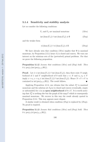 5.1.4     Sensitivity and stability analysis
                                        Let us consider the following conditions:

                                                              Γ1 and Γ2 are maximal monotone                    (M m)

                                                              int (dom (Γ1 )) ∩ int (dom (Γ2 )) = ∅             (Dsp)

                                        and the weaker form

                                                              ri (dom (Γ1 )) ∩ ri (dom (Γ2 )) = ∅.              (Dwp)

                                            We have already seen that condition (M m) implies that Φ is maximal
                                        monotone, by Proposition 2.5.3, hence Sl is closed and convex. We turn our
tel-00675318, version 1 - 29 Feb 2012




                                        interest on the solutions sets of the (perturbed) primal problems. For that
                                        we prove the following proposition.

                                        Proposition 5.1.2 Assume that conditions (M m) and (Dsp) hold. Then
                                        0 ∈ proj U (int (proj X×U (Φ))).

                                        Proof. Let x ∈ int (dom (Γ1 ))) ∩ int (dom (Γ2 ))), then there exist N neigh-
                                                       ˜
                                        borhood of x and V neighborhood of 0 such that x ∈ N and u1 , u2 ∈ V
                                                    ˜
                                        imply x + u1 , x + u2 ∈ int (dom (Γ1 ))) ∩ int (dom (Γ2 ))). Hence N × V × V is
                                        contained in int (proj X×U (Φ))). The result follows.
                                                                                                        u
                                            Applying Proposition 4.2.4, one obtains that the subset Fp is maximal
                                        monotone and the solution set Sp (u) is closed and convex (eventually, empty
                                        or unbounded) for u in an open neighborhood of 0 ∈ U . It is worth notic-
                                                   0
                                        ing that Fp is nothing else but the graph of the map Γ which is consequently
                                        maximal monotone. We recover in this way the result already quoted in
                                        Proposition 2.3.4. This way appears more elegant.
                                            A similar result is obtained when condition (Dsp) is replaced by (Dwp).
                                        No proof is required.

                                        Proposition 5.1.3 Assume that conditions (M m) and (Dwp) hold. Then
                                        0 ∈ proj U (ri (proj X×U (Φ))).

                                                                              106
 