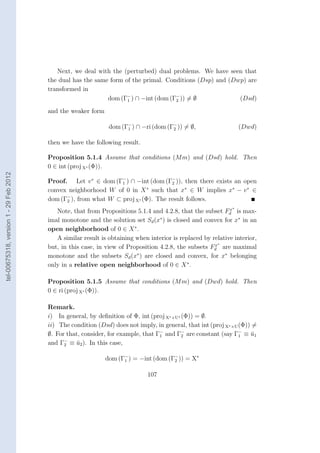 Next, we deal with the (perturbed) dual problems. We have seen that
                                        the dual has the same form of the primal. Conditions (Dsp) and (Dwp) are
                                        transformed in
                                                             dom (Γ− ) ∩ −int (dom (Γ− )) = ∅
                                                                    1                2                    (Dsd)
                                        and the weaker form

                                                               dom (Γ− ) ∩ −ri (dom (Γ− )) = ∅,
                                                                     1                2                           (Dwd)

                                        then we have the following result.

                                        Proposition 5.1.4 Assume that conditions (M m) and (Dsd) hold. Then
                                        0 ∈ int (proj X∗ (Φ)).
tel-00675318, version 1 - 29 Feb 2012




                                        Proof. Let v ∗ ∈ dom (Γ− ) ∩ −int (dom (Γ− )), then there exists an open
                                                                 1                 2
                                        convex neighborhood W of 0 in X such that x∗ ∈ W implies x∗ − v ∗ ∈
                                                                           ∗

                                        dom (Γ− ), from what W ⊂ proj X∗ (Φ). The result follows.
                                              2
                                                                                                             x∗
                                           Note, that from Propositions 5.1.4 and 4.2.8, that the subset Fd is max-
                                        imal monotone and the solution set Sd (x∗ ) is closed and convex for x∗ in an
                                        open neighborhood of 0 ∈ X ∗ .
                                           A similar result is obtaining when interior is replaced by relative interior,
                                                                                                       x∗
                                        but, in this case, in view of Proposition 4.2.8, the subsets Fd are maximal
                                        monotone and the subsets Sd (x∗ ) are closed and convex, for x∗ belonging
                                        only in a relative open neighborhood of 0 ∈ X ∗ .

                                        Proposition 5.1.5 Assume that conditions (M m) and (Dwd) hold. Then
                                        0 ∈ ri (proj X∗ (Φ)).

                                        Remark.
                                        i) In general, by deﬁnition of Φ, int (proj X∗ ×U∗ (Φ)) = ∅.
                                        ii) The condition (Dsd) does not imply, in general, that int (proj X∗ ×U (Φ)) =
                                        ∅. For that, consider, for example, that Γ− and Γ− are constant (say Γ− ≡ u1
                                                                                  1        2                     1    ¯
                                              −
                                        and Γ2 ≡ u2 ). In this case,
                                                   ¯

                                                              dom (Γ− ) = −int (dom (Γ− )) = X∗
                                                                    1                 2


                                                                              107
 