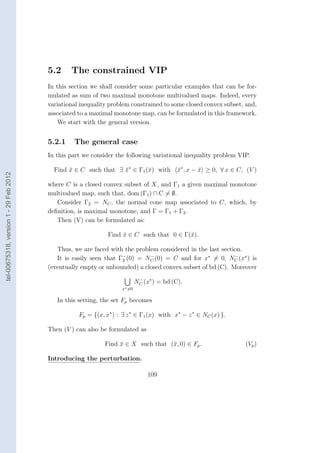 5.2     The constrained VIP
                                        In this section we shall consider some particular examples that can be for-
                                        mulated as sum of two maximal monotone multivalued maps. Indeed, every
                                        variational inequality problem constrained to some closed convex subset, and,
                                        associated to a maximal monotone map, can be formulated in this framework.
                                            We start with the general version.


                                        5.2.1    The general case
                                        In this part we consider the following variational inequality problem VIP.

                                          Find x ∈ C such that ∃ x∗ ∈ Γ1 (¯) with
                                               ¯                 ¯        x                x∗ , x − x ≥ 0, ∀ x ∈ C, (V )
                                                                                           ¯        ¯
tel-00675318, version 1 - 29 Feb 2012




                                        where C is a closed convex subset of X, and Γ1 a given maximal monotone
                                        multivalued map, such that, dom (Γ1 ) ∩ C = ∅.
                                           Consider Γ2 = NC , the normal cone map associated to C, which, by
                                        deﬁnition, is maximal monotone, and Γ = Γ1 + Γ2 .
                                           Then (V) can be formulated as:

                                                              Find x ∈ C such that 0 ∈ Γ(¯).
                                                                   ¯                     x

                                           Thus, we are faced with the problem considered in the last section.
                                                                   −        −                              −
                                           It is easily seen that Γ2 (0) = NC (0) = C and for x∗ = 0, NC (x∗ ) is
                                        (eventually empty or unbounded) a closed convex subset of bd (C). Moreover

                                                                           NC (x∗ ) = bd (C).
                                                                            −

                                                                   x∗ =0

                                           In this setting, the set Fp becomes

                                                   Fp = {(x, x∗ ) : ∃ z ∗ ∈ Γ1 (x) with x∗ − z ∗ ∈ NC (x) }.

                                        Then (V ) can also be formulated as

                                                             Find x ∈ X such that (¯, 0) ∈ Fp .
                                                                  ¯                x                               (Vp )

                                        Introducing the perturbation.

                                                                                109
 