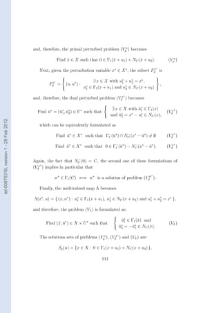 and, therefore, the primal perturbed problem (Vpu ) becomes

                                                       Find x ∈ X such that 0 ∈ Γ1 (¯ + u1 ) + NC (¯ + u2 ).
                                                            ¯                       x              x                (Vpu )
                                                                                                               ∗
                                           Next, given the perturbation variable x∗ ∈ X ∗ , the subset Fd is
                                                                                                        x

                                                                                                              
                                                  x∗
                                                                        ∃ x ∈ X with u∗ + u2 = x∗ ,
                                                                                              ∗             
                                                Fd     = (u, u∗ ) : ∗                    1
                                                                                                              ,
                                                                   u1 ∈ Γ1 (x + u1 ) and u∗ ∈ NC (x + u2 ) 
                                                                                           2

                                                                                               ∗
                                        and, therefore, the dual perturbed problem (Vdx ) becomes
                                                                                 
                                                                                   ∃ x ∈ X with u∗ ∈ Γ1 (x)
                                                                                                 ¯1                    ∗
                                          Find u∗ = (¯∗ , u∗ ) ∈ U ∗ such that
                                               ¯     u1 ¯ 2                                                        (Vdx )
                                                                                  and u∗ = x∗ − u∗ ∈ NC (x),
                                                                                        ¯2        1
tel-00675318, version 1 - 29 Feb 2012




                                           which can be equivalently formulated as
                                                                                                                       ∗
                                                       Find u∗ ∈ X ∗ such that Γ− (¯∗ ) ∩ NC (x∗ − u∗ ) = ∅
                                                            ¯                   1 u
                                                                                           −
                                                                                                   ¯               (Vdx )
                                                                                                                       ∗
                                                     Find u∗ ∈ X ∗ such that 0 ∈ Γ− (¯∗ ) − NC (x∗ − u∗ ).
                                                          ¯                       1 u
                                                                                             −
                                                                                                     ¯             (Vdx )

                                                                 −
                                        Again, the fact that NC (0) = C, the second one of these formulations of
                                            ∗
                                        (Vdx ) implies in particular that
                                                                                                           ∗
                                                     w∗ ∈ Γ1 (C) ⇐⇒ w∗ is a solution of problem (Vdw ).

                                           Finally, the multivalued map Λ becomes

                                        Λ(x∗ , u) = { (x, u∗ ) : u∗ ∈ Γ1 (x + u1 ), u∗ ∈ NC (x + u2 ) and u1 + u2 = x∗ },
                                                                  1                  2
                                                                                                           ∗    ∗



                                        and therefore, the problem (VL ) is formulated as:
                                                                                       
                                                                                         u∗ ∈ Γ1 (¯) and
                                                                                          ¯1       x
                                               Find (¯, u∗ ) ∈ X × U ∗ such that
                                                     x ¯                                                             (VL )
                                                                                        u∗ = −¯∗ ∈ NC (¯).
                                                                                         ¯2    u1       x
                                                                                           ∗
                                           The solutions sets of problems (Vpu ), (Vdx ) and (VL ) are:

                                                        Sp (u) = {x ∈ X : 0 ∈ Γ1 (x + u1 ) + NC (x + u2 ) },

                                                                                 111
 