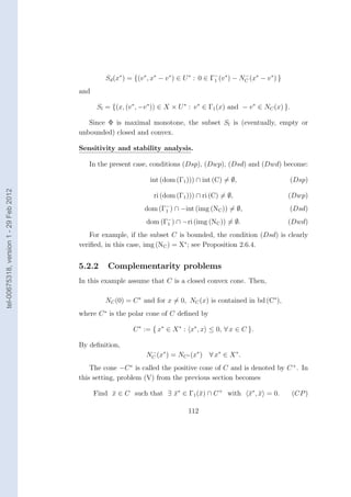 Sd (x∗ ) = {(v ∗ , x∗ − v ∗ ) ∈ U ∗ : 0 ∈ Γ− (v ∗ ) − NC (x∗ − v ∗ ) }
                                                                                             1
                                                                                                         −


                                        and

                                               Sl = {(x, (v ∗ , −v ∗ )) ∈ X × U ∗ : v ∗ ∈ Γ1 (x) and − v ∗ ∈ NC (x) }.

                                           Since Φ is maximal monotone, the subset Sl is (eventually, empty or
                                        unbounded) closed and convex.

                                        Sensitivity and stability analysis.

                                           In the present case, conditions (Dsp), (Dwp), (Dsd) and (Dwd) become:

                                                                   int (dom (Γ1 ))) ∩ int (C) = ∅,                         (Dsp)
tel-00675318, version 1 - 29 Feb 2012




                                                                     ri (dom (Γ1 ))) ∩ ri (C) = ∅,                         (Dwp)
                                                                 dom (Γ− ) ∩ −int (img (NC )) = ∅,
                                                                       1                                                   (Dsd)
                                                                  dom (Γ− ) ∩ −ri (img (NC )) = ∅.
                                                                        1                                                  (Dwd)
                                            For example, if the subset C is bounded, the condition (Dsd) is clearly
                                        veriﬁed, in this case, img (NC ) = X∗ ; see Proposition 2.6.4.


                                        5.2.2      Complementarity problems
                                        In this example assume that C is a closed convex cone. Then,

                                                  NC (0) = C ∗ and for x = 0, NC (x) is contained in bd (C∗ ),
                                        where C ∗ is the polar cone of C deﬁned by

                                                            C ∗ := { x∗ ∈ X ∗ : x∗ , x ≤ 0, ∀ x ∈ C }.

                                        By deﬁnition,
                                                                  NC (x∗ ) = NC ∗ (x∗ ) ∀ x∗ ∈ X ∗ .
                                                                   −


                                            The cone −C ∗ is called the positive cone of C and is denoted by C + . In
                                        this setting, problem (V) from the previous section becomes

                                              Find x ∈ C such that ∃ x∗ ∈ Γ1 (¯) ∩ C + with
                                                   ¯                 ¯        x                           x∗ , x = 0.
                                                                                                          ¯ ¯              (CP )

                                                                                  112
 