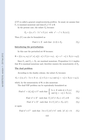 (CP ) is called a general complementarity problem. As usual, we assume that
                                        Γ1 is maximal monotone and dom (Γ1 ) ∩ C = ∅.
                                           In the present case, the subset Fp becomes

                                                     Fp = {(x, x∗ ) : ∃ z ∗ ∈ Γ1 (x) with x∗ − z ∗ ∈ NC (x) }.

                                        Then (V ) can also be formulated as

                                                                Find x ∈ X such that (¯, 0) ∈ Fp .
                                                                     ¯                x                                    (Vp )

                                        Introducing the perturbation.

                                           In this case the perturbed set Φ becomes:
tel-00675318, version 1 - 29 Feb 2012




                                        Φ = {((x, u1 , u2 ), (x∗ , u∗ , u∗ )) : u∗ ∈ Γ1 (x + u1 ), u∗ = x∗ − u∗ ∈ NC (x + u2 )}.
                                                                    1    2       1                  2         1


                                           Since Γ1 and Γ2 = NC are maximal monotone, Proposition 5.1.1 implies
                                        that Φ is maximal monotone and, therefore ensures the monotonicity of Fp .

                                        The dual problem.

                                           According to the duality scheme, the subset Fd becomes

                                        Fd = { (u, u∗ ) : ∃ x ∈ X s.t. u∗ ∈ Γ1 (x + u1 ) and u∗ = −u∗ ∈ NC (x + u2 ) },
                                                                        1                     2     1


                                        which, by the monotonicity of Φ, is also monotone.
                                           The dual VIP problem can be equivalently formulated as:
                                                                                  
                                                                                   ∃ x ∈ X with u∗ ∈ Γ (x)
                                                                                                 ¯1    1
                                             Find u∗ = (¯∗ , u∗ ) ∈ U ∗ such that
                                                  ¯     u1 ¯ 2                             ∗     ∗
                                                                                                                           (Vd )
                                                                                   and u = −u ∈ NC (x),
                                                                                         ¯      2       1


                                                       Find u∗ ∈ X ∗ such that Γ− (¯∗ ) ∩ NC ∗ (−¯∗ ) = ∅
                                                            ¯                   1 u              u                         (Vd )

                                                        Find u∗ ∈ X ∗ such that 0 ∈ Γ1 (¯∗ ) + NC + (¯∗ )
                                                             ¯                       −
                                                                                        u            u                     (Vd )
                                        or again

                                              Find u∗ ∈ C + such that ∃ u ∈ Γ− (¯∗ ) ∩ C with
                                                   ¯                    ¯    1 u                            u∗ , u = 0.
                                                                                                            ¯ ¯            (Vd )

                                                                                  113
 